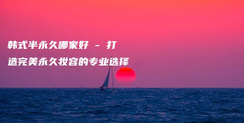韓式半永久哪家好 – 打造完美永久妝容的專業(yè)選擇插圖