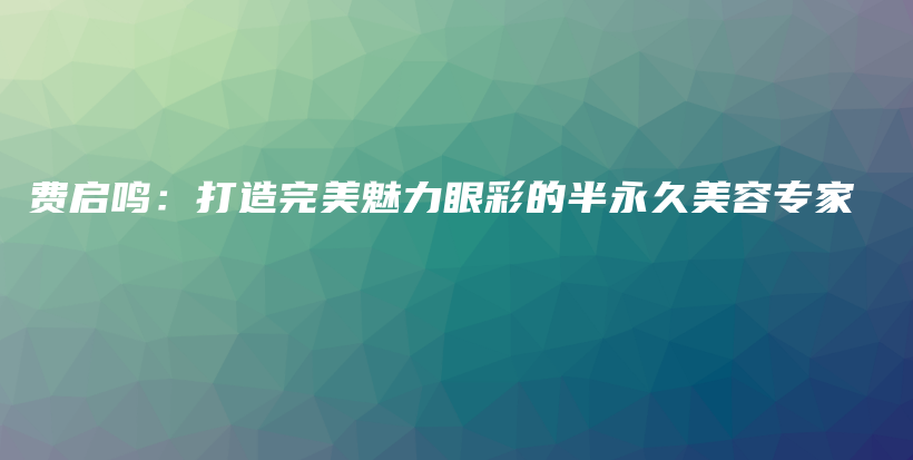 費(fèi)啟鳴：打造完美魅力眼彩的半永久美容專家插圖