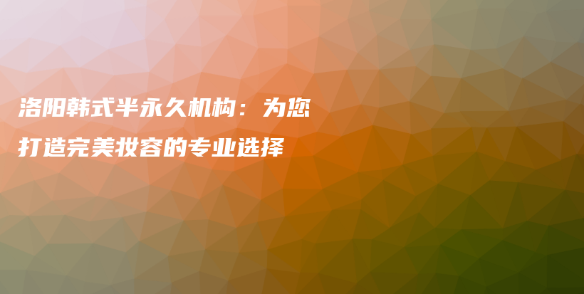 洛陽(yáng)韓式半永久機(jī)構(gòu)：為您打造完美妝容的專業(yè)選擇插圖