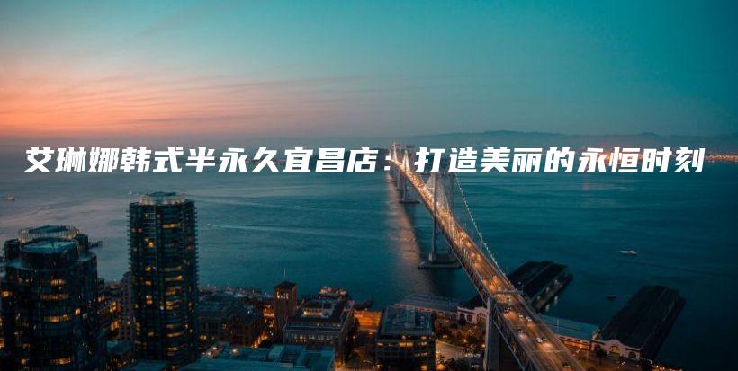 艾琳娜韓式半永久宜昌店：打造美麗的永恒時(shí)刻插圖