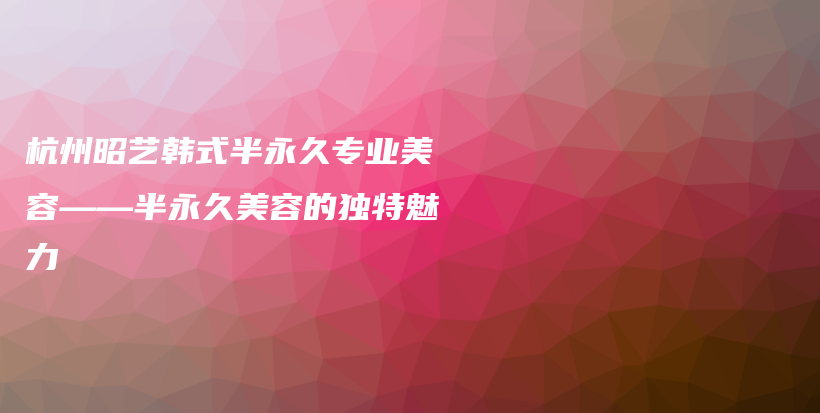 杭州昭藝韓式半永久專業(yè)美容——半永久美容的獨(dú)特魅力插圖