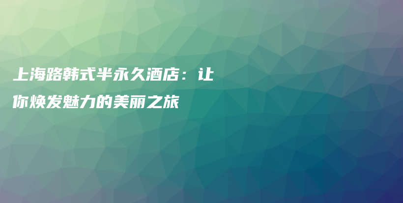 上海路韓式半永久酒店：讓你煥發(fā)魅力的美麗之旅插圖