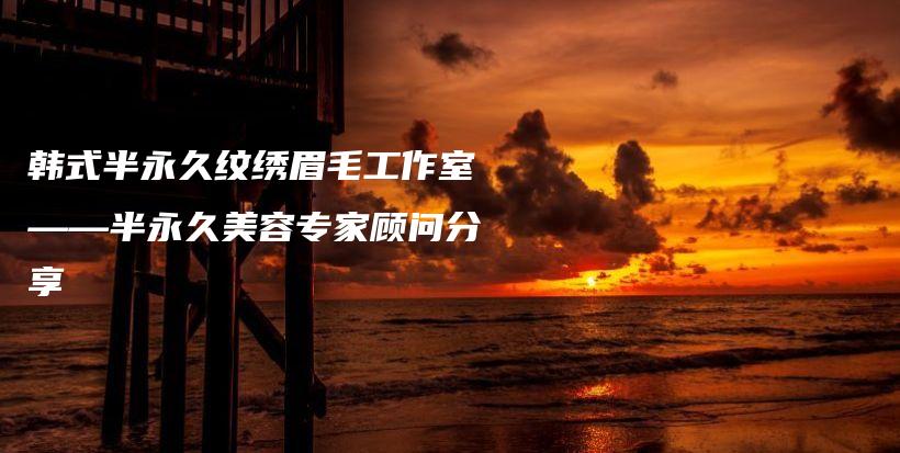韓式半永久紋繡眉毛工作室——半永久美容專家顧問分享插圖