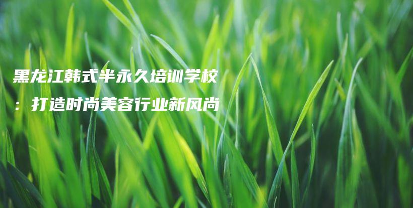 黑龍江韓式半永久培訓學校：打造時尚美容行業(yè)新風尚插圖