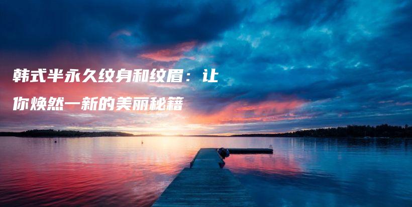 韓式半永久紋身和紋眉：讓你煥然一新的美麗秘籍插圖