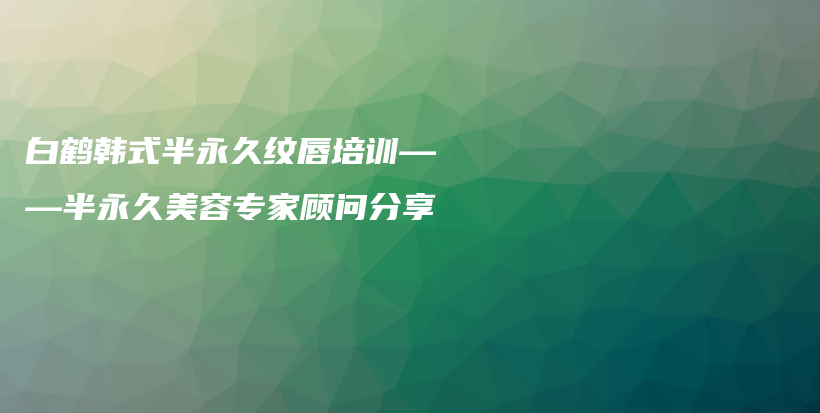 白鶴韓式半永久紋唇培訓(xùn)——半永久美容專家顧問分享插圖