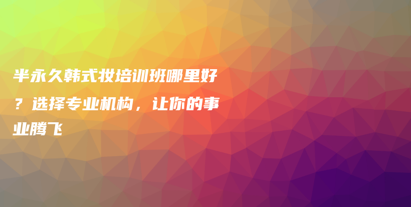 半永久韓式妝培訓班哪里好？選擇專業(yè)機構(gòu)，讓你的事業(yè)騰飛插圖