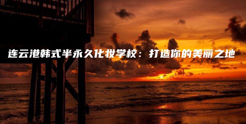 連云港韓式半永久化妝學(xué)校：打造你的美麗之地插圖