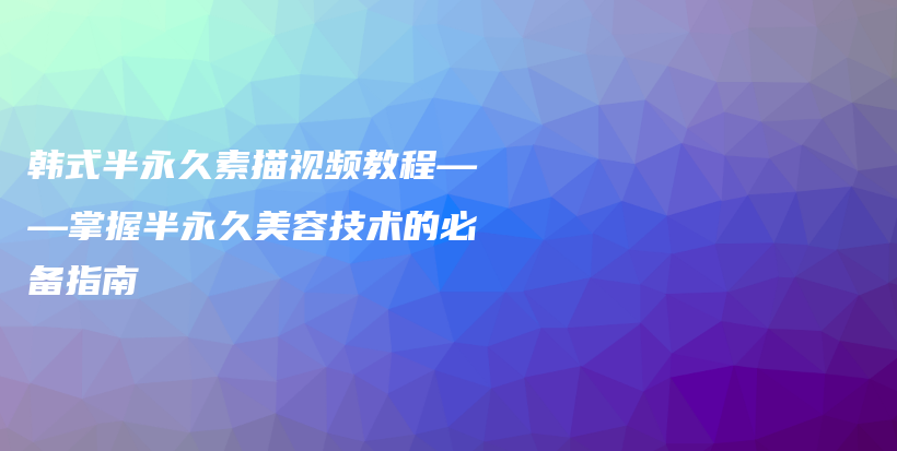 韓式半永久素描視頻教程——掌握半永久美容技術(shù)的必備指南插圖