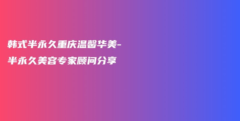 韓式半永久重慶溫馨華美-半永久美容專家顧問分享插圖