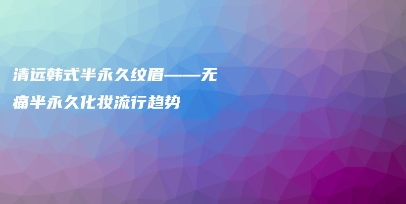 清遠(yuǎn)韓式半永久紋眉——無(wú)痛半永久化妝流行趨勢(shì)插圖