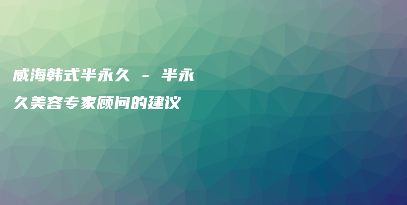 威海韓式半永久 – 半永久美容專家顧問的建議插圖