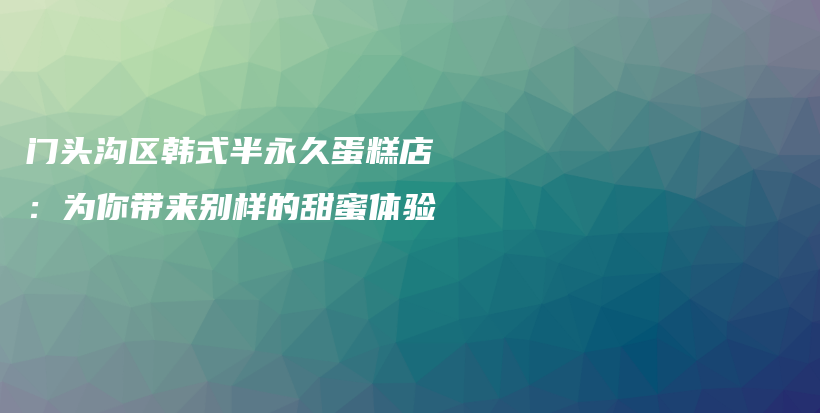 門頭溝區(qū)韓式半永久蛋糕店：為你帶來別樣的甜蜜體驗(yàn)插圖