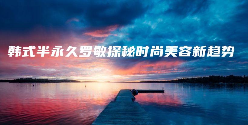 韓式半永久羅敏探秘時尚美容新趨勢插圖