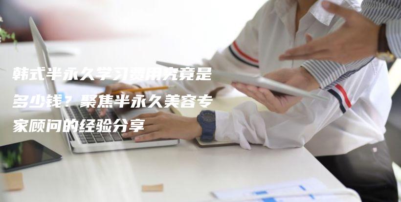 韓式半永久學(xué)習(xí)費用究竟是多少錢？聚焦半永久美容專家顧問的經(jīng)驗分享插圖