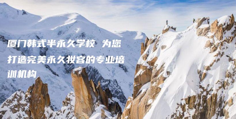 廈門韓式半永久學(xué)校 為您打造完美永久妝容的專業(yè)培訓(xùn)機(jī)構(gòu)插圖
