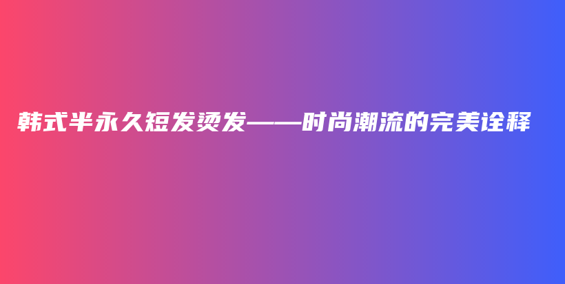 韓式半永久短發(fā)燙發(fā)——時尚潮流的完美詮釋插圖