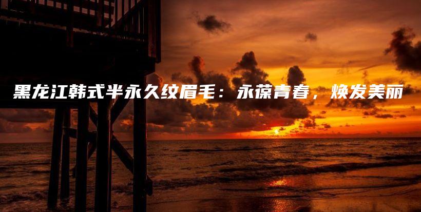 黑龍江韓式半永久紋眉毛：永葆青春，煥發(fā)美麗插圖