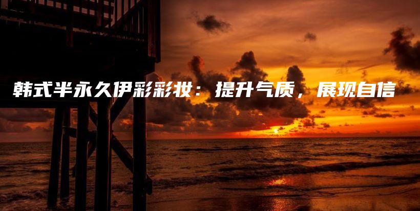 韓式半永久伊彩彩妝：提升氣質(zhì)，展現(xiàn)自信插圖