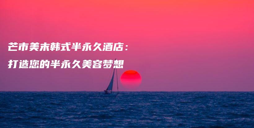 芒市美末韓式半永久酒店：打造您的半永久美容夢(mèng)想插圖