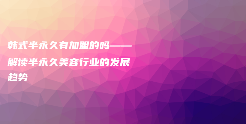 韓式半永久有加盟的嗎——解讀半永久美容行業(yè)的發(fā)展趨勢(shì)插圖