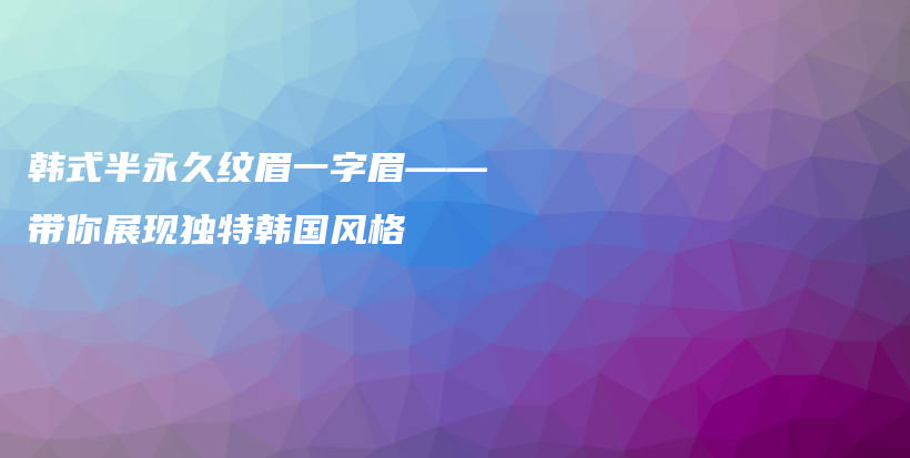 韓式半永久紋眉一字眉——帶你展現(xiàn)獨(dú)特韓國風(fēng)格插圖