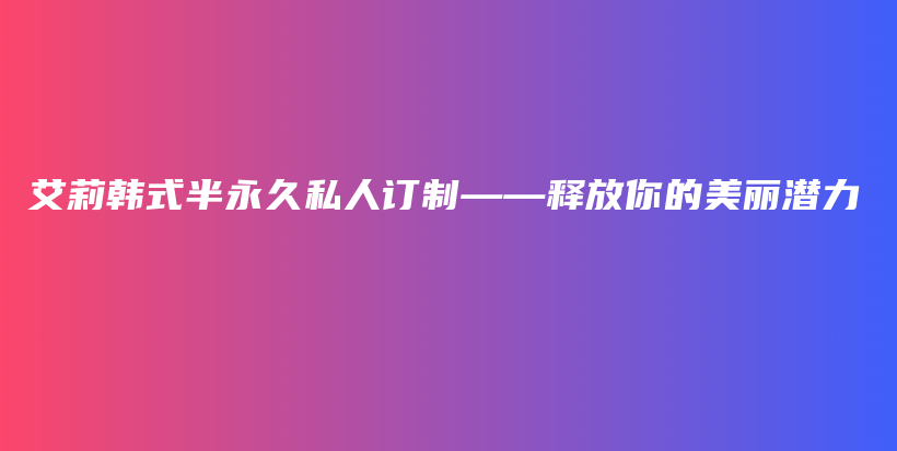 艾莉韓式半永久私人訂制——釋放你的美麗潛力插圖
