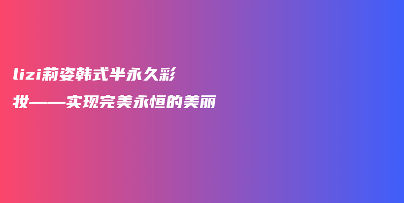 lizi莉姿韓式半永久彩妝——實(shí)現(xiàn)完美永恒的美麗插圖