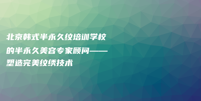 北京韓式半永久紋培訓(xùn)學校的半永久美容專家顧問——塑造完美紋繡技術(shù)插圖