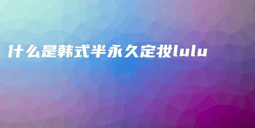 什么是韓式半永久定妝lulu插圖