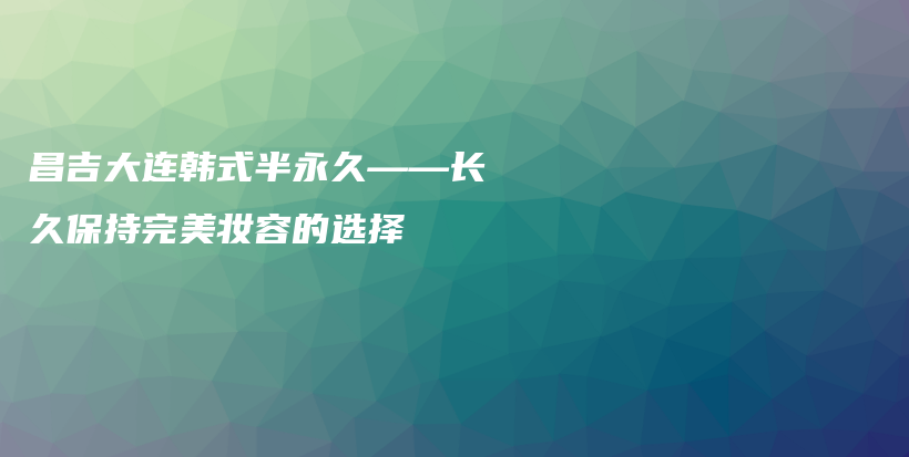 昌吉大連韓式半永久——長(zhǎng)久保持完美妝容的選擇插圖