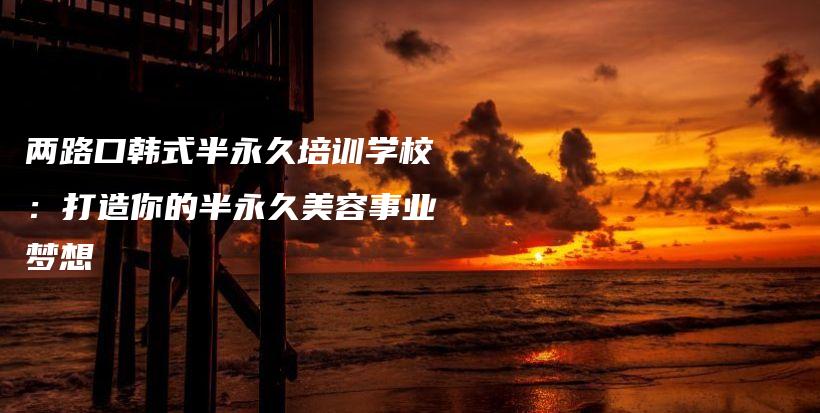 兩路口韓式半永久培訓學校：打造你的半永久美容事業(yè)夢想插圖