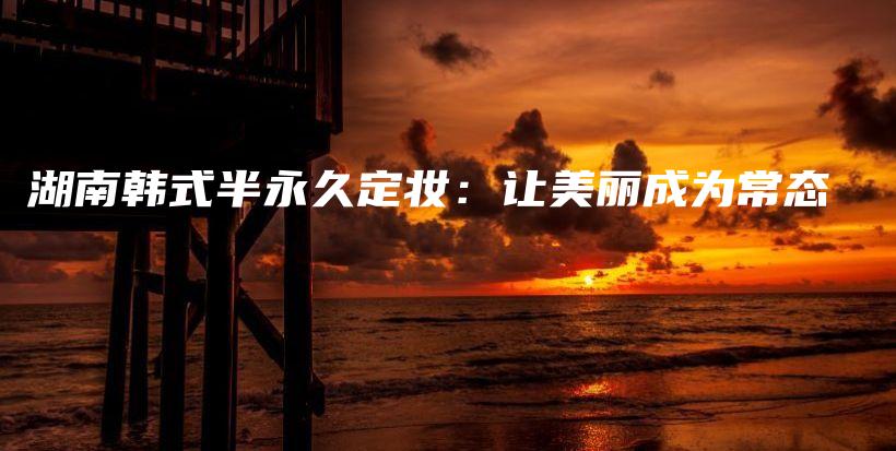 湖南韓式半永久定妝：讓美麗成為常態(tài)插圖