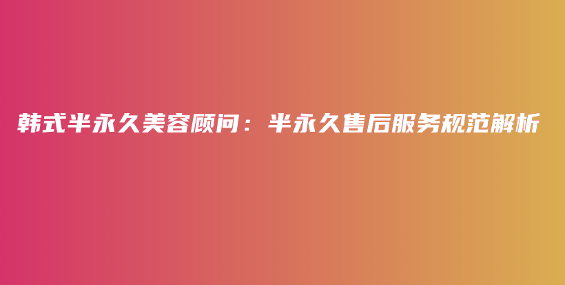 韓式半永久美容顧問(wèn)：半永久售后服務(wù)規(guī)范解析插圖