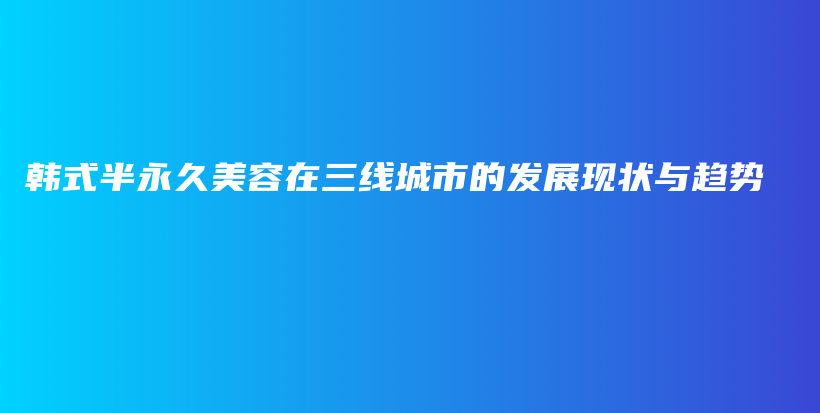 韓式半永久美容在三線城市的發(fā)展現(xiàn)狀與趨勢(shì)插圖
