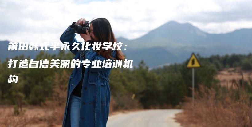 莆田韓式半永久化妝學(xué)校：打造自信美麗的專業(yè)培訓(xùn)機(jī)構(gòu)插圖