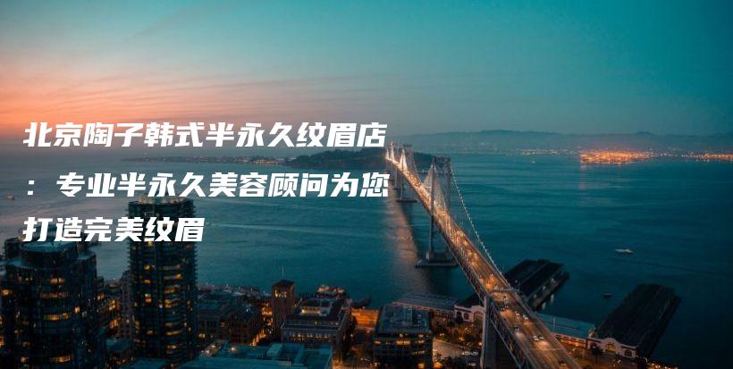 北京陶子韓式半永久紋眉店：專業(yè)半永久美容顧問為您打造完美紋眉插圖