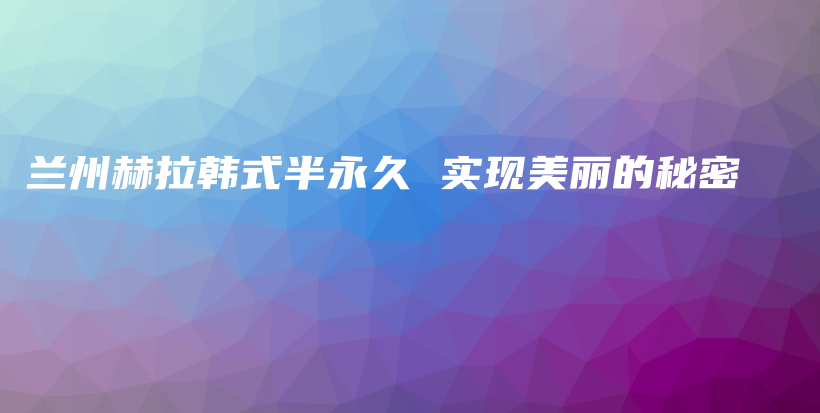 蘭州赫拉韓式半永久 實現(xiàn)美麗的秘密插圖