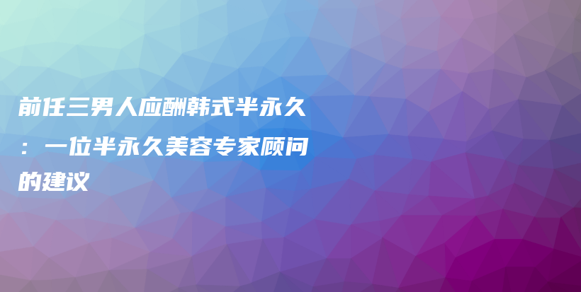 前任三男人應酬韓式半永久：一位半永久美容專家顧問的建議插圖