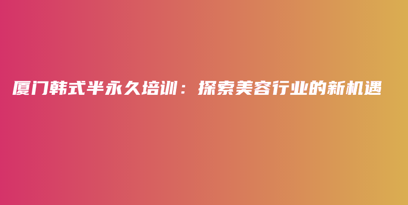 廈門韓式半永久培訓(xùn)：探索美容行業(yè)的新機遇插圖