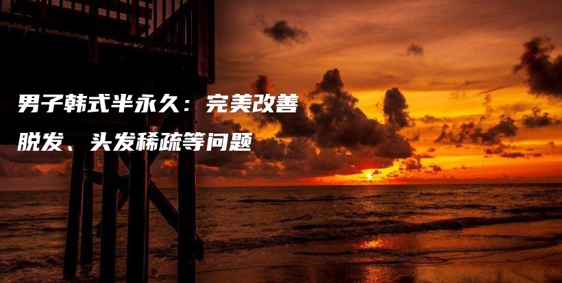 男子韓式半永久：完美改善脫發(fā)、頭發(fā)稀疏等問題插圖