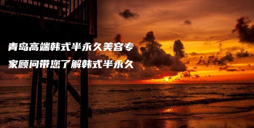青島高端韓式半永久美容專家顧問帶您了解韓式半永久插圖