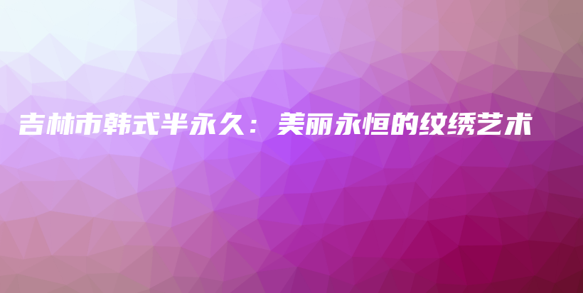 吉林市韓式半永久：美麗永恒的紋繡藝術(shù)插圖