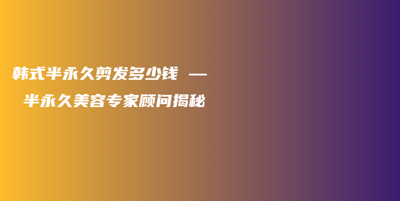 韓式半永久剪發(fā)多少錢 — 半永久美容專家顧問揭秘插圖