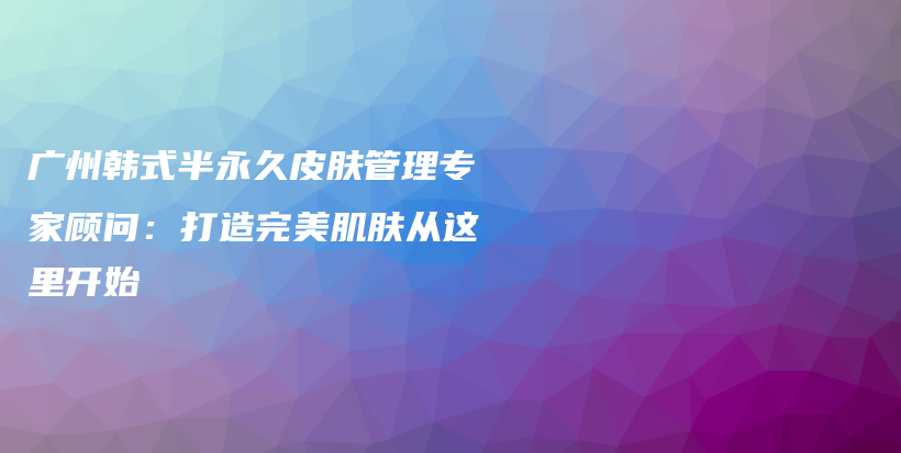 廣州韓式半永久皮膚管理專家顧問：打造完美肌膚從這里開始插圖