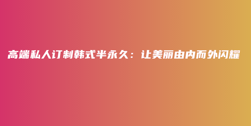 高端私人訂制韓式半永久：讓美麗由內(nèi)而外閃耀插圖