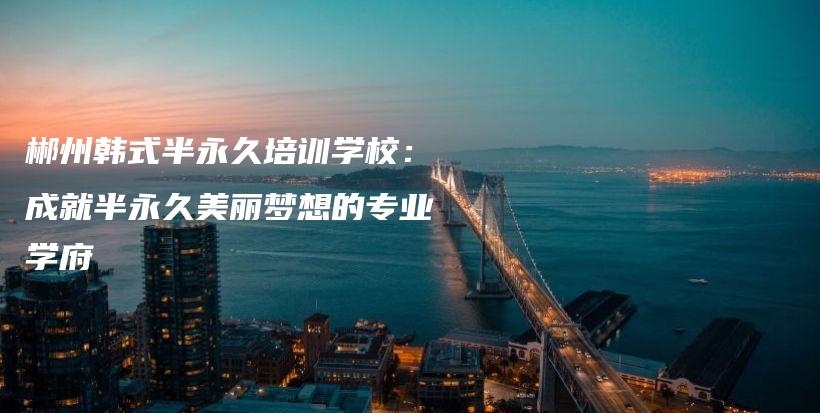 郴州韓式半永久培訓(xùn)學(xué)校：成就半永久美麗夢想的專業(yè)學(xué)府插圖