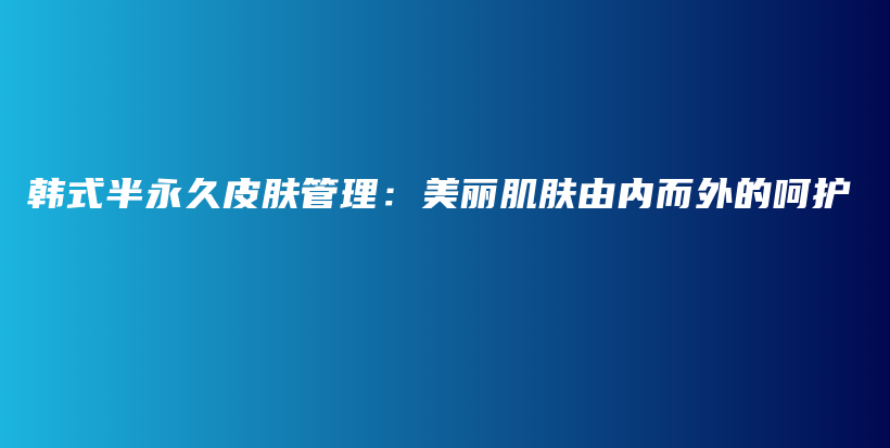 韓式半永久皮膚管理：美麗肌膚由內(nèi)而外的呵護(hù)插圖