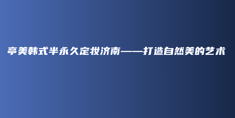 亭美韓式半永久定妝濟南——打造自然美的藝術(shù)插圖