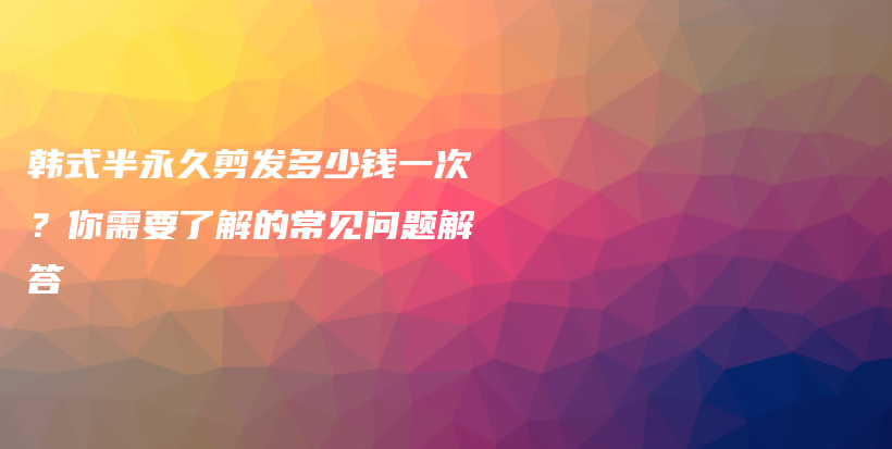 韓式半永久剪發(fā)多少錢一次？你需要了解的常見問題解答插圖